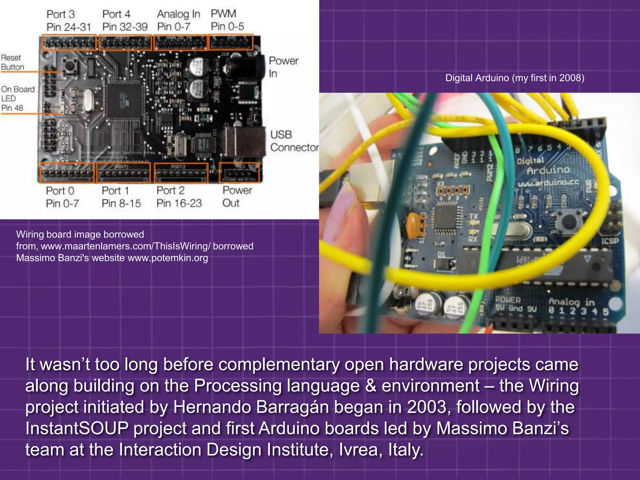                                        Digital Arduino (my first in 2008)Wiring board image borrowed from, www.maartenlamers.com/ThisIsWiring/ borrowed Massimo Banzi's website www.potemkin.orgIt wasn’t too long before complementary open hardware projects came along building on the Processing language & environment – the Wiring project initiated by Hernando Barragán began in 2003, followed by the InstantSOUP project and first Arduino boards led by Massimo Banzi’s team at the Interaction Design Institute, Ivrea, Italy.