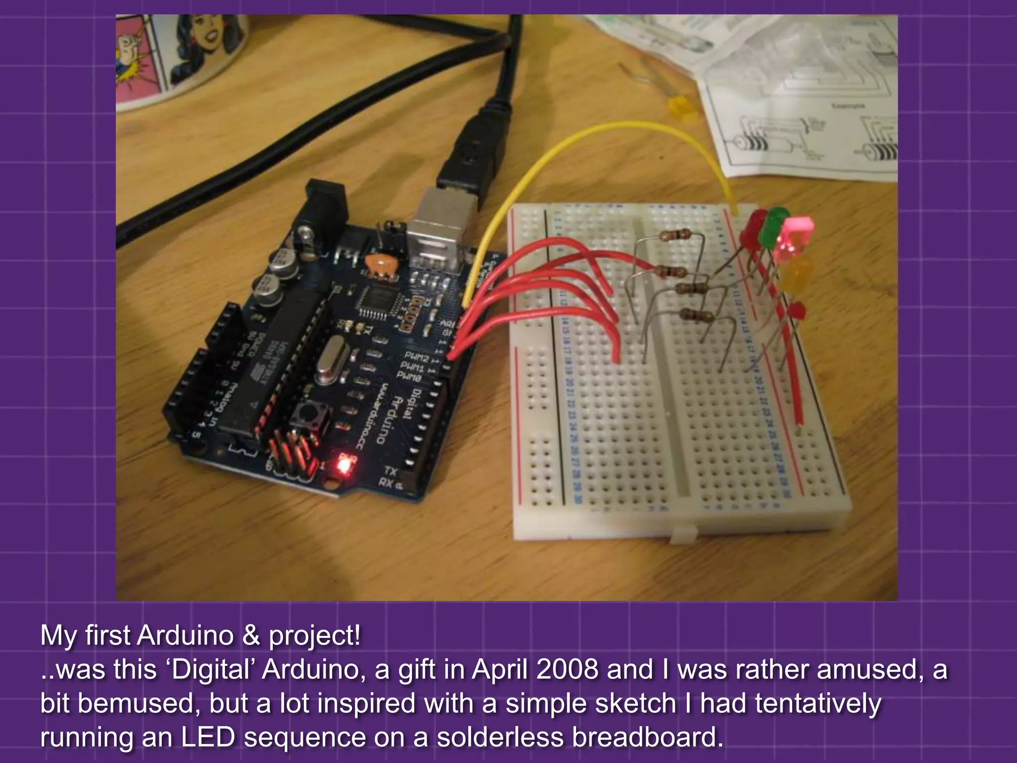 My first Arduino & project!..was this ‘Digital’ Arduino, a gift in April 2008 and I was rather amused, a bit bemused, but a lot inspired with a simple sketch I had tentatively running an LED sequence on a solderless breadboard.