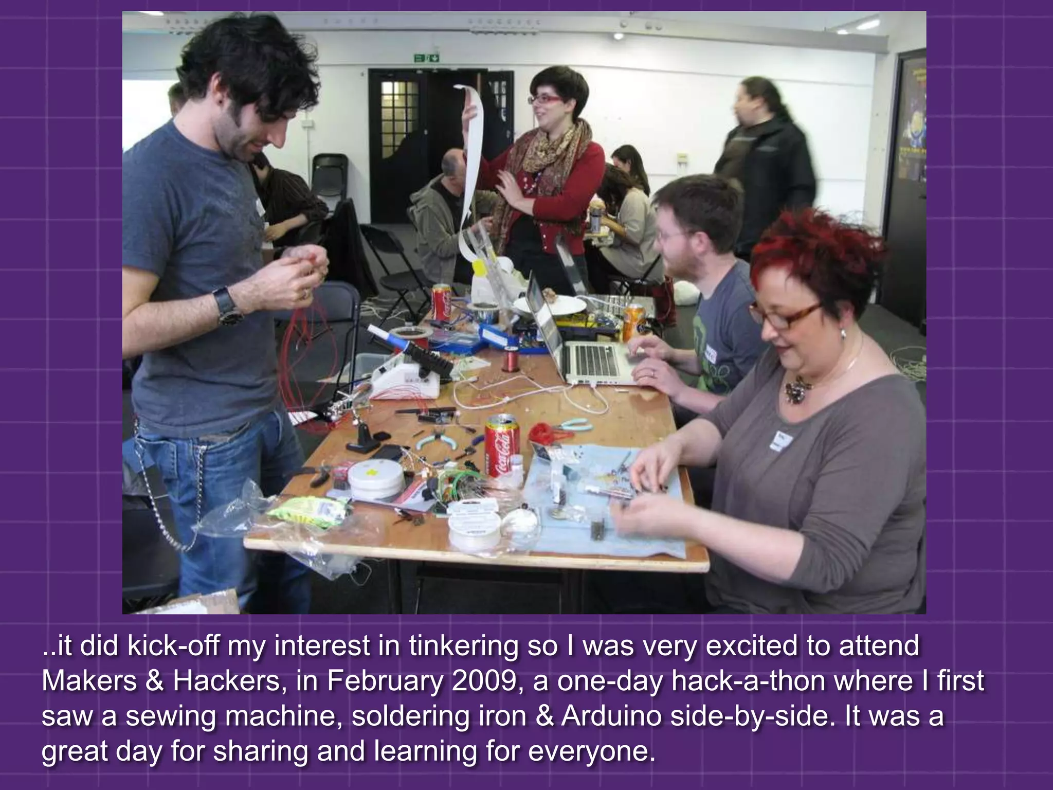 ..it did kick-off my interest in tinkering so I was very excited to attend Makers & Hackers, in February 2009, a one-day hack-a-thon where I first saw a sewing machine, soldering iron & Arduino side-by-side. It was a great day for sharing and learning for everyone.