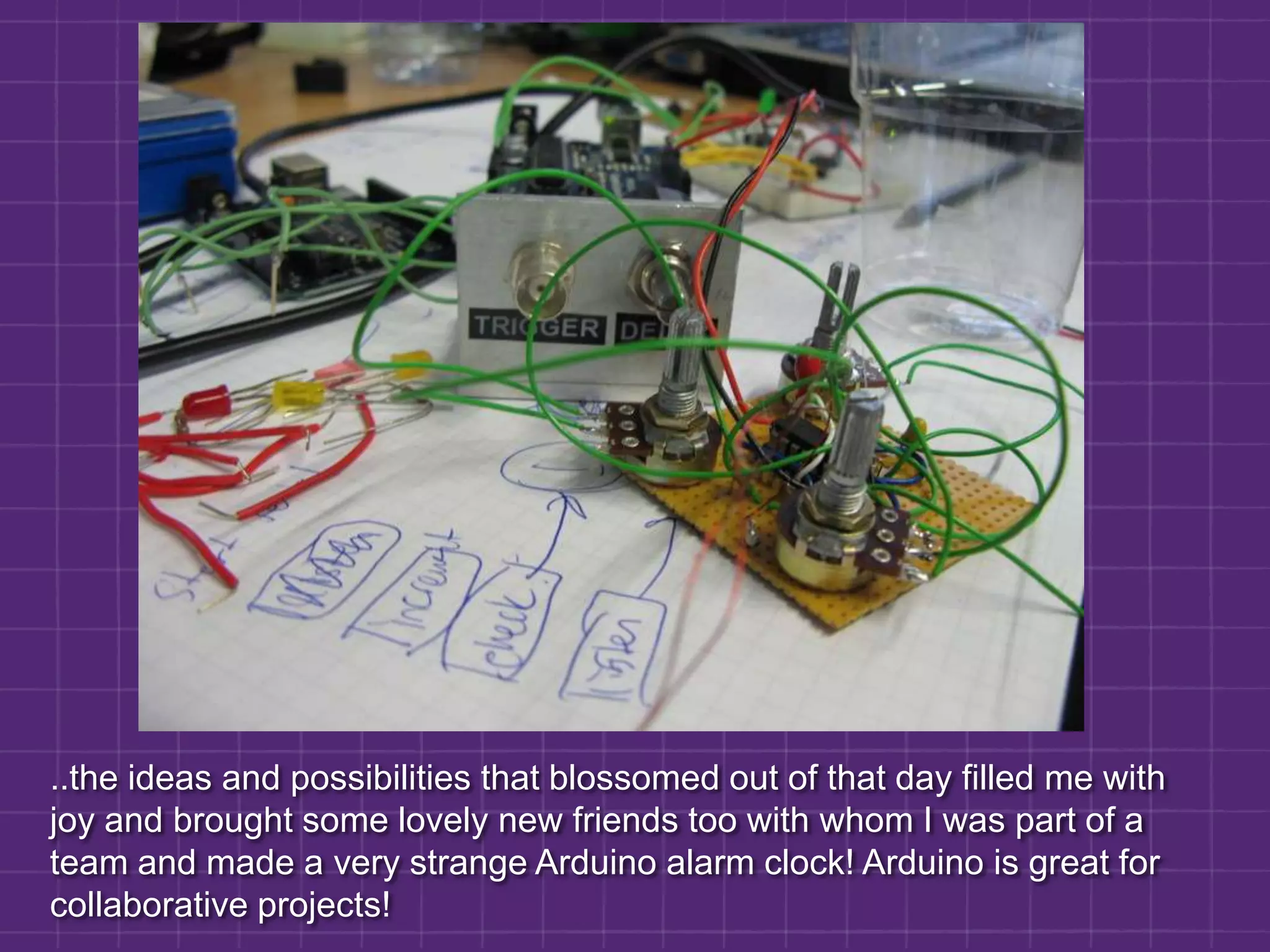 ..the ideas and possibilities that blossomed out of that day filled me with joy and brought some lovely new friends too with whom I was part of a team and made a very strange Arduino alarm clock! Arduino is great for collaborative projects!