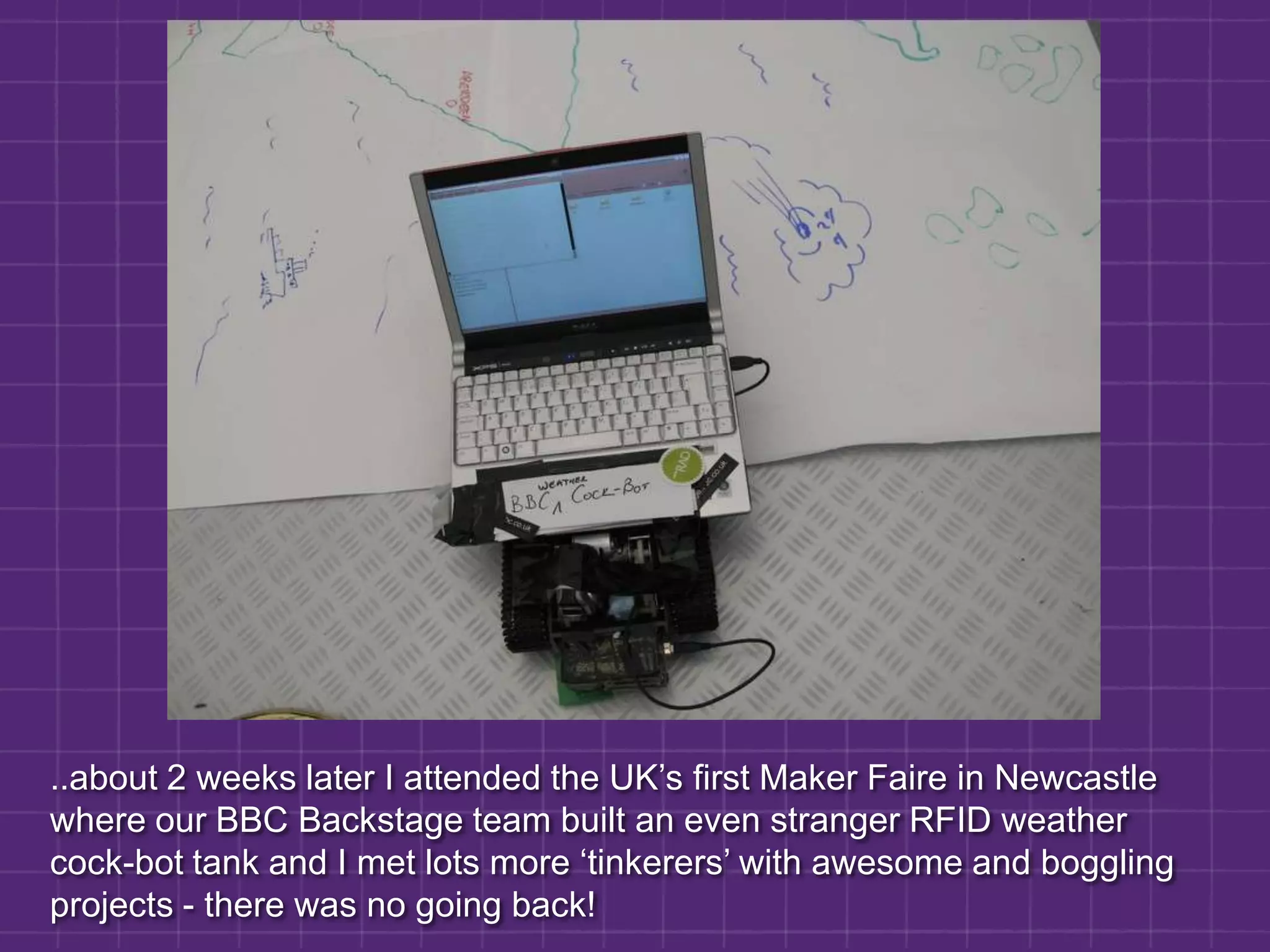 ..about 2 weeks later I attended the UK’s first Maker Faire in Newcastle where our BBC Backstage team built an even stranger RFID weather cock-bot tank and I met lots more ‘tinkerers’ with awesome and boggling projects - there was no going back!
