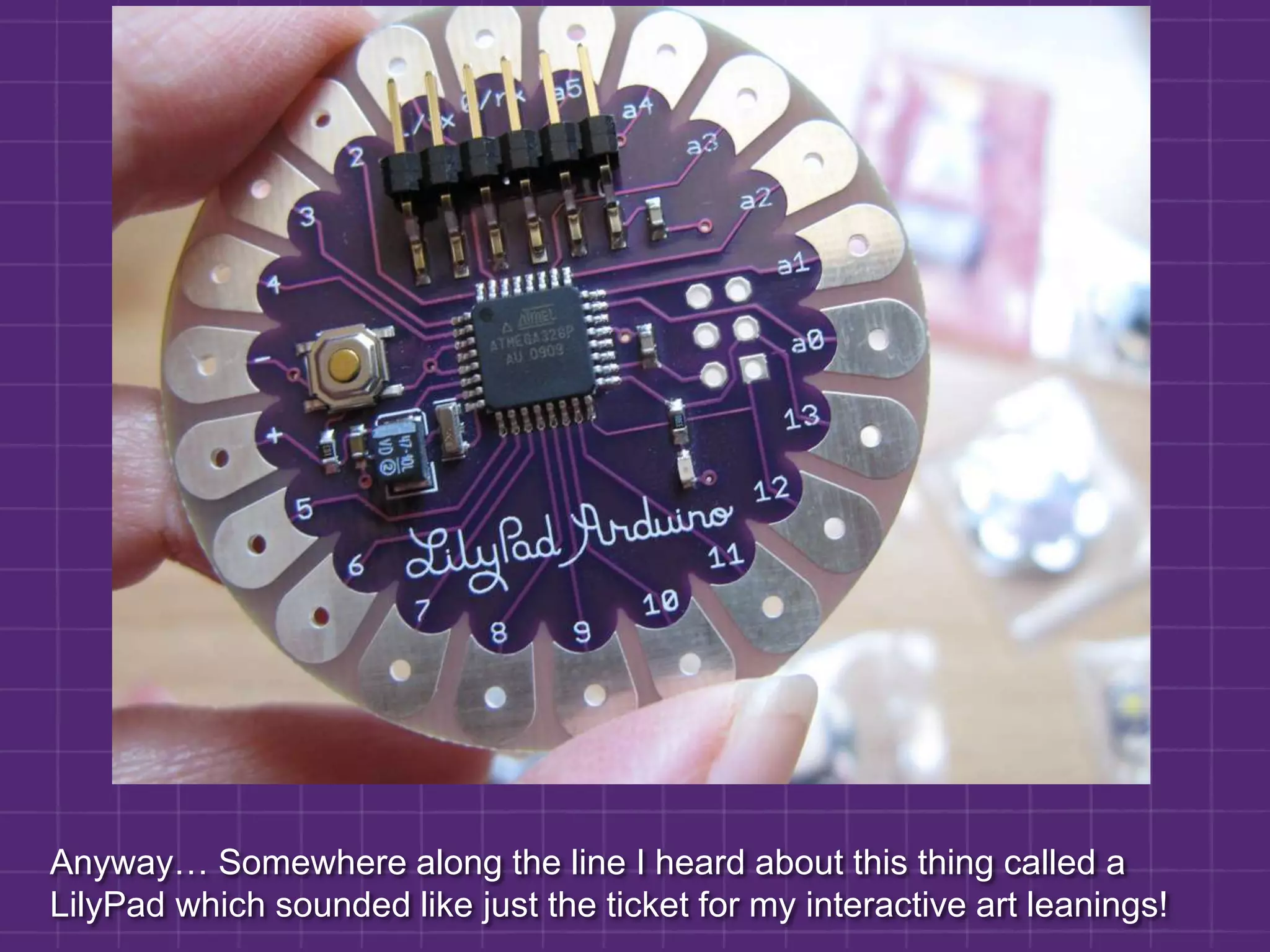 Anyway… Somewhere along the line I heard about this thing called a LilyPad which sounded like just the ticket for my interactive art leanings!