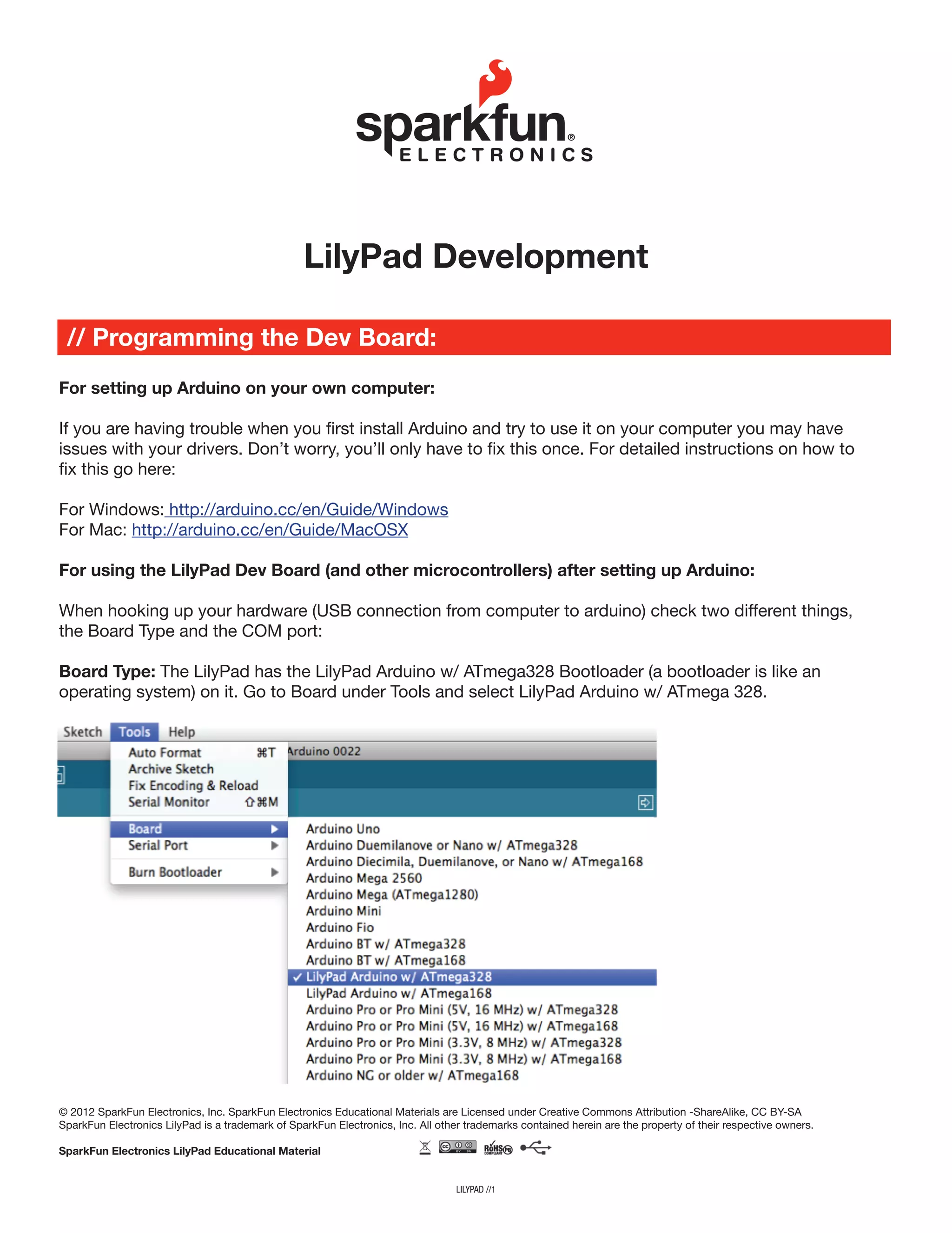 For setting up Arduino on your own computer:
If you are having trouble when you first install Arduino and try to use it on your computer you may have
issues with your drivers. Don’t worry, you’ll only have to fix this once. For detailed instructions on how to
fix this go here:
For Windows: http://arduino.cc/en/Guide/Windows
For Mac: http://arduino.cc/en/Guide/MacOSX
For using the LilyPad Dev Board (and other microcontrollers) after setting up Arduino:
When hooking up your hardware (USB connection from computer to arduino) check two different things,
the Board Type and the COM port:
Board Type: The LilyPad has the LilyPad Arduino w/ ATmega328 Bootloader (a bootloader is like an
operating system) on it. Go to Board under Tools and select LilyPad Arduino w/ ATmega 328.
lilypad //1
LilyPad Development
// Programming the Dev Board:
© 2012 SparkFun Electronics, Inc. SparkFun Electronics Educational Materials are Licensed under Creative Commons Attribution -ShareAlike, CC BY-SA
SparkFun Electronics LilyPad is a trademark of SparkFun Electronics, Inc. All other trademarks contained herein are the property of their respective owners.
SparkFun Electronics LilyPad Educational Material
 