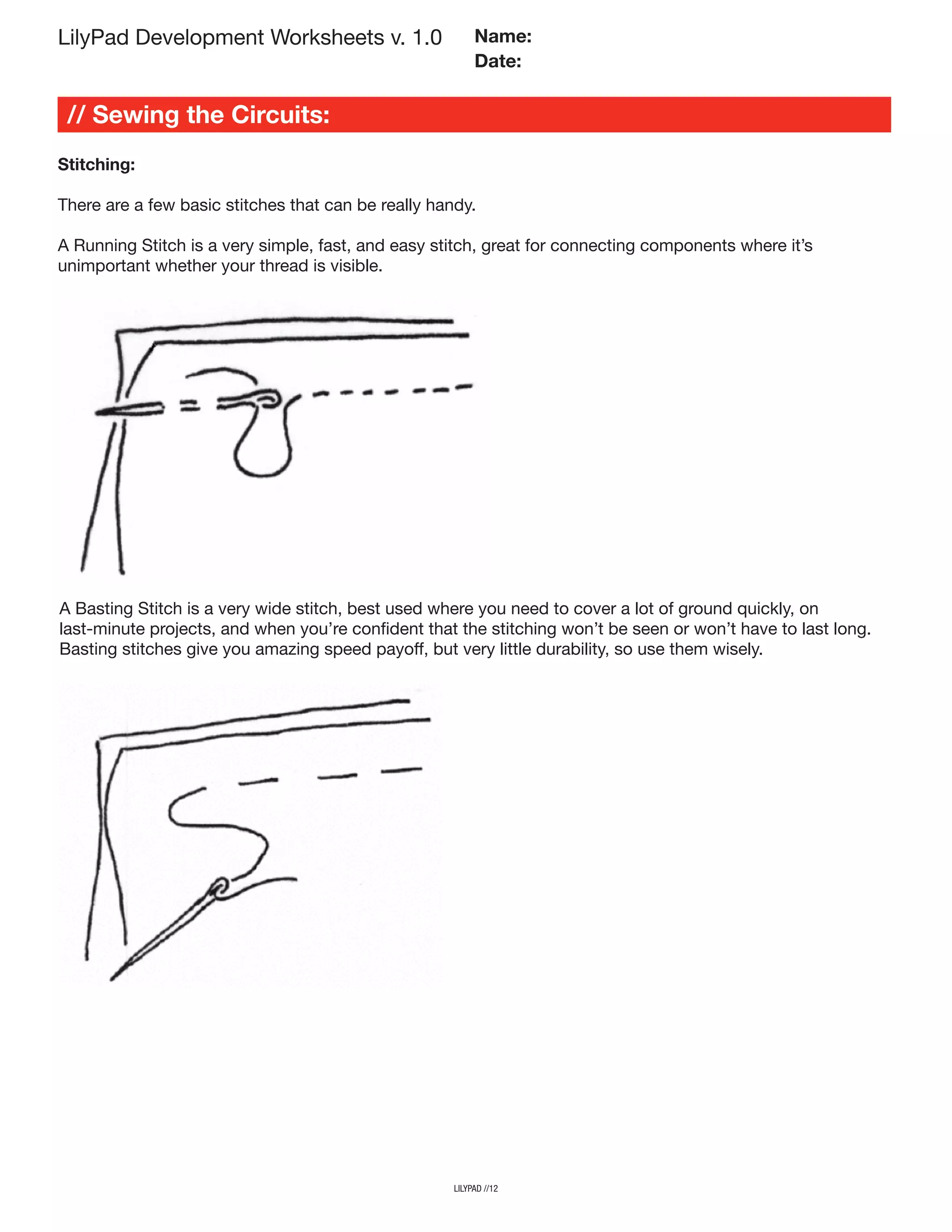 LilyPad Development Worksheets v. 1.0
// Sewing the Circuits:
Name:
Date:
lilypad //12
Stitching:
There are a few basic stitches that can be really handy.
A Running Stitch is a very simple, fast, and easy stitch, great for connecting components where it’s
unimportant whether your thread is visible.
A Basting Stitch is a very wide stitch, best used where you need to cover a lot of ground quickly, on
last-minute projects, and when you’re confident that the stitching won’t be seen or won’t have to last long.
Basting stitches give you amazing speed payoff, but very little durability, so use them wisely.
 