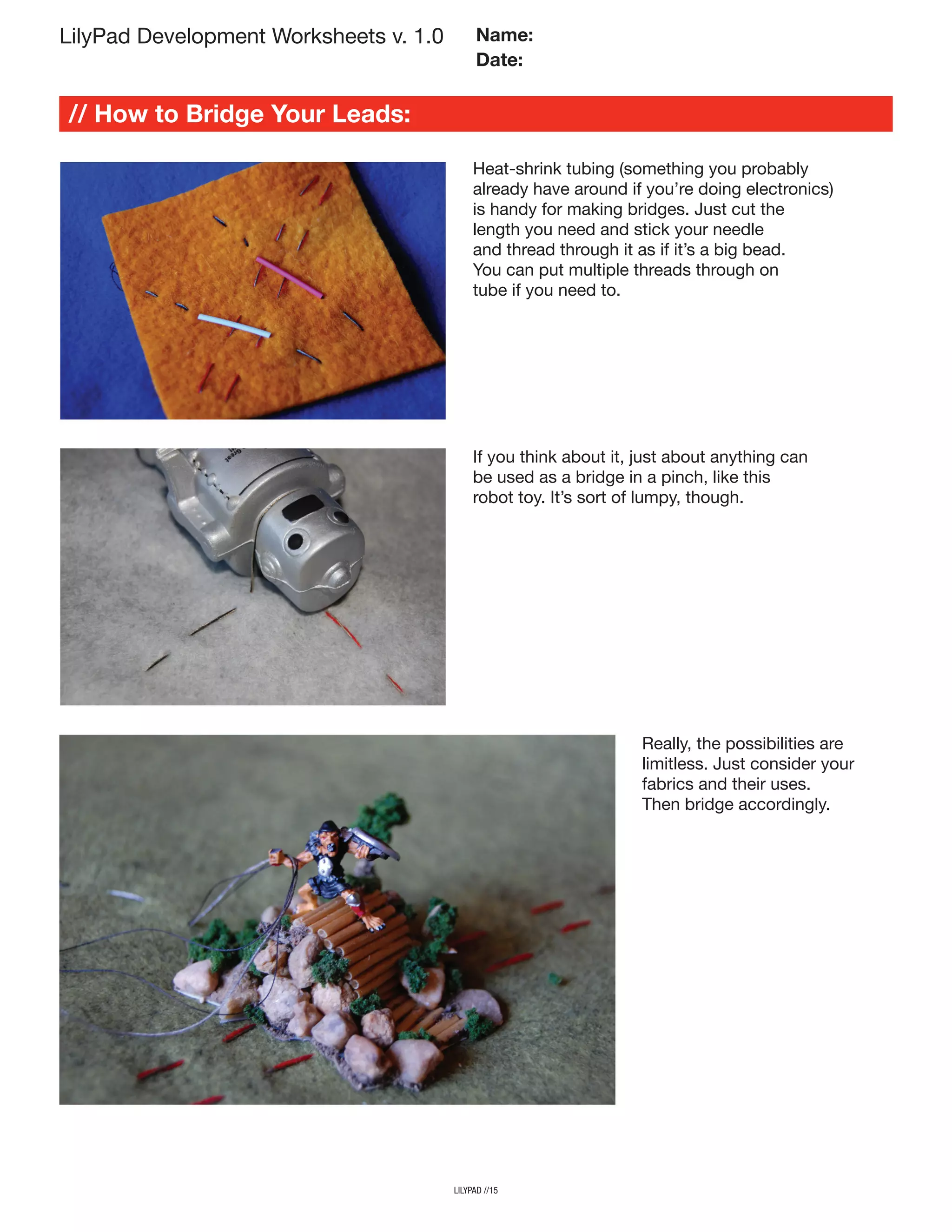 // How to Bridge Your Leads:
lilypad //15
LilyPad Development Worksheets v. 1.0 Name:
Date:
Heat-shrink tubing (something you probably
already have around if you’re doing electronics)
is handy for making bridges. Just cut the
length you need and stick your needle
and thread through it as if it’s a big bead.
You can put multiple threads through on
tube if you need to.
If you think about it, just about anything can
be used as a bridge in a pinch, like this
robot toy. It’s sort of lumpy, though.
Really, the possibilities are
limitless. Just consider your
fabrics and their uses.
Then bridge accordingly.
 