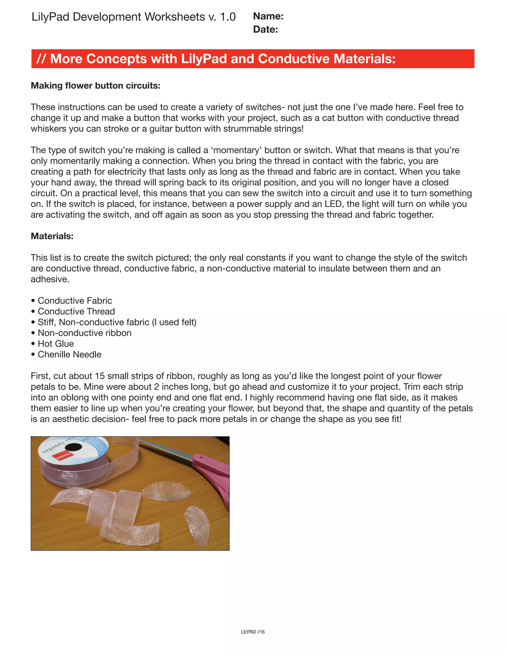 LilyPad Development Worksheets v. 1.0
// More Concepts with LilyPad and Conductive Materials:
Name:
Date:
lilypad //16
Making flower button circuits:
These instructions can be used to create a variety of switches- not just the one I’ve made here. Feel free to
change it up and make a button that works with your project, such as a cat button with conductive thread
whiskers you can stroke or a guitar button with strummable strings!
The type of switch you’re making is called a ‘momentary’ button or switch. What that means is that you’re
only momentarily making a connection. When you bring the thread in contact with the fabric, you are
creating a path for electricity that lasts only as long as the thread and fabric are in contact. When you take
your hand away, the thread will spring back to its original position, and you will no longer have a closed
circuit. On a practical level, this means that you can sew the switch into a circuit and use it to turn something
on. If the switch is placed, for instance, between a power supply and an LED, the light will turn on while you
are activating the switch, and off again as soon as you stop pressing the thread and fabric together.
Materials:
This list is to create the switch pictured; the only real constants if you want to change the style of the switch
are conductive thread, conductive fabric, a non-conductive material to insulate between them and an
adhesive.
• Conductive Fabric
• Conductive Thread
• Stiff, Non-conductive fabric (I used felt)
• Non-conductive ribbon
• Hot Glue
• Chenille Needle
First, cut about 15 small strips of ribbon, roughly as long as you’d like the longest point of your flower
petals to be. Mine were about 2 inches long, but go ahead and customize it to your project. Trim each strip
into an oblong with one pointy end and one flat end. I highly recommend having one flat side, as it makes
them easier to line up when you’re creating your flower, but beyond that, the shape and quantity of the petals
is an aesthetic decision- feel free to pack more petals in or change the shape as you see fit!
 