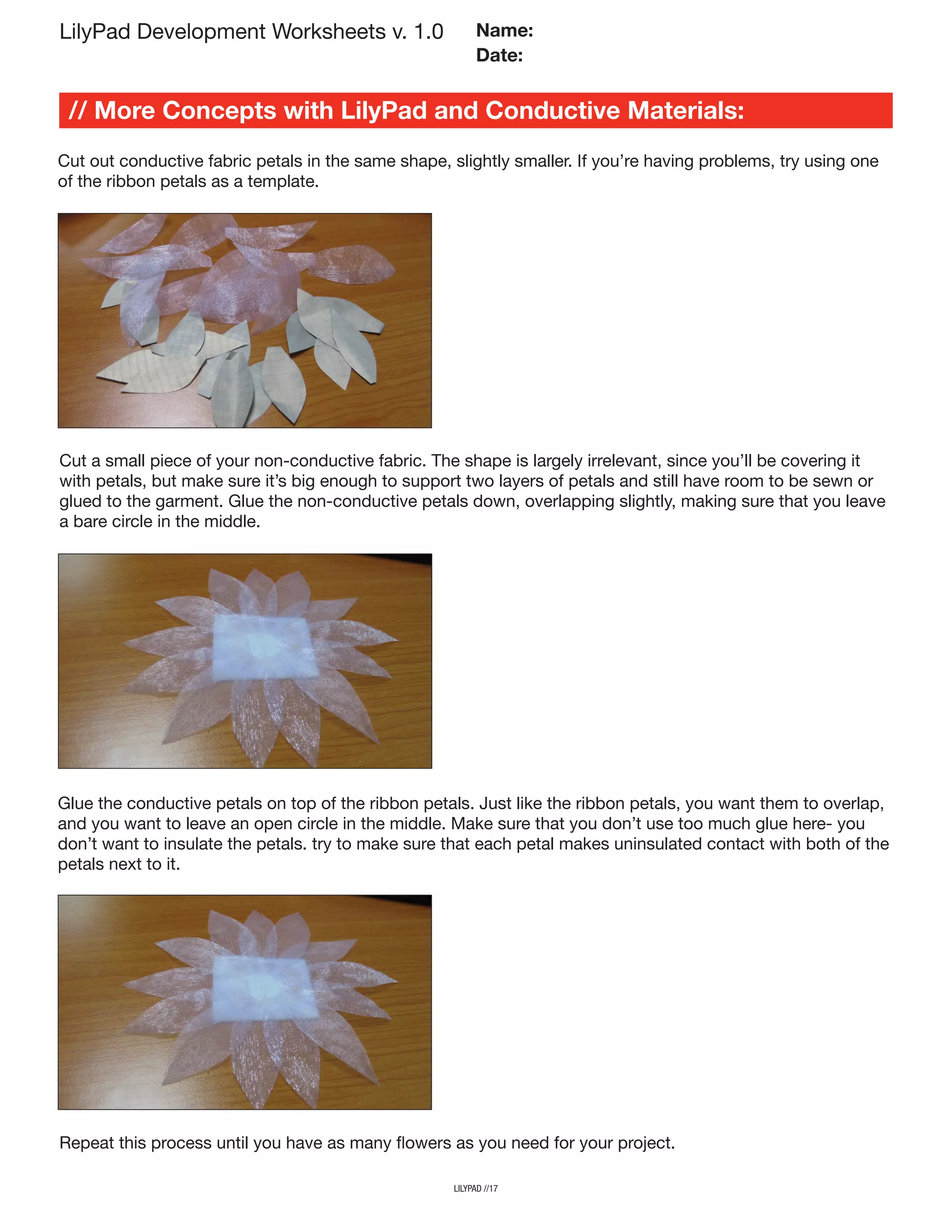 lilypad //17
LilyPad Development Worksheets v. 1.0
// More Concepts with LilyPad and Conductive Materials:
Name:
Date:
Cut out conductive fabric petals in the same shape, slightly smaller. If you’re having problems, try using one
of the ribbon petals as a template.
Cut a small piece of your non-conductive fabric. The shape is largely irrelevant, since you’ll be covering it
with petals, but make sure it’s big enough to support two layers of petals and still have room to be sewn or
glued to the garment. Glue the non-conductive petals down, overlapping slightly, making sure that you leave
a bare circle in the middle.
Glue the conductive petals on top of the ribbon petals. Just like the ribbon petals, you want them to overlap,
and you want to leave an open circle in the middle. Make sure that you don’t use too much glue here- you
don’t want to insulate the petals. try to make sure that each petal makes uninsulated contact with both of the
petals next to it.
Repeat this process until you have as many flowers as you need for your project.
 