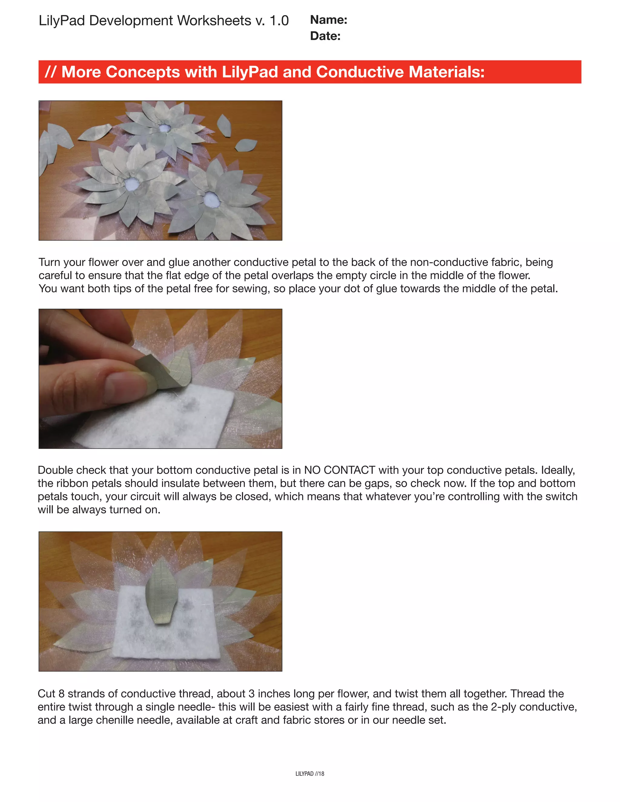 lilypad //18
LilyPad Development Worksheets v. 1.0
// More Concepts with LilyPad and Conductive Materials:
Name:
Date:
Turn your flower over and glue another conductive petal to the back of the non-conductive fabric, being
careful to ensure that the flat edge of the petal overlaps the empty circle in the middle of the flower.
You want both tips of the petal free for sewing, so place your dot of glue towards the middle of the petal.
Double check that your bottom conductive petal is in NO CONTACT with your top conductive petals. Ideally,
the ribbon petals should insulate between them, but there can be gaps, so check now. If the top and bottom
petals touch, your circuit will always be closed, which means that whatever you’re controlling with the switch
will be always turned on.
Cut 8 strands of conductive thread, about 3 inches long per flower, and twist them all together. Thread the
entire twist through a single needle- this will be easiest with a fairly fine thread, such as the 2-ply conductive,
and a large chenille needle, available at craft and fabric stores or in our needle set.
 