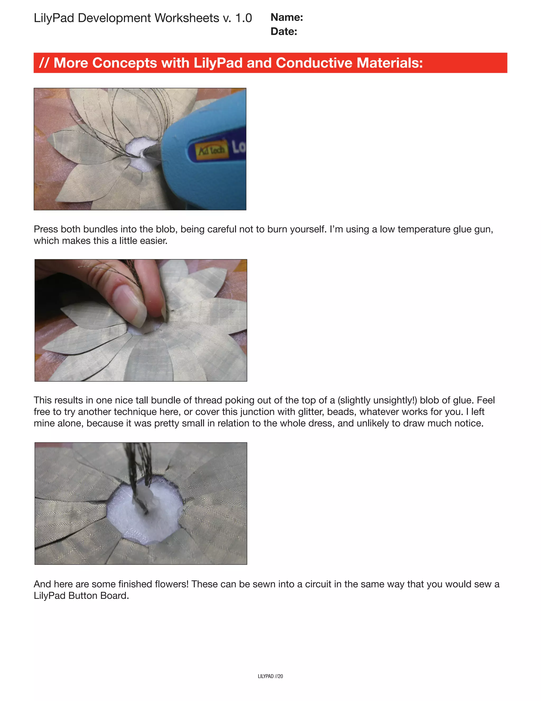 lilypad //20
LilyPad Development Worksheets v. 1.0
// More Concepts with LilyPad and Conductive Materials:
Name:
Date:
Press both bundles into the blob, being careful not to burn yourself. I’m using a low temperature glue gun,
which makes this a little easier.
This results in one nice tall bundle of thread poking out of the top of a (slightly unsightly!) blob of glue. Feel
free to try another technique here, or cover this junction with glitter, beads, whatever works for you. I left
mine alone, because it was pretty small in relation to the whole dress, and unlikely to draw much notice.
And here are some finished flowers! These can be sewn into a circuit in the same way that you would sew a
LilyPad Button Board.
 