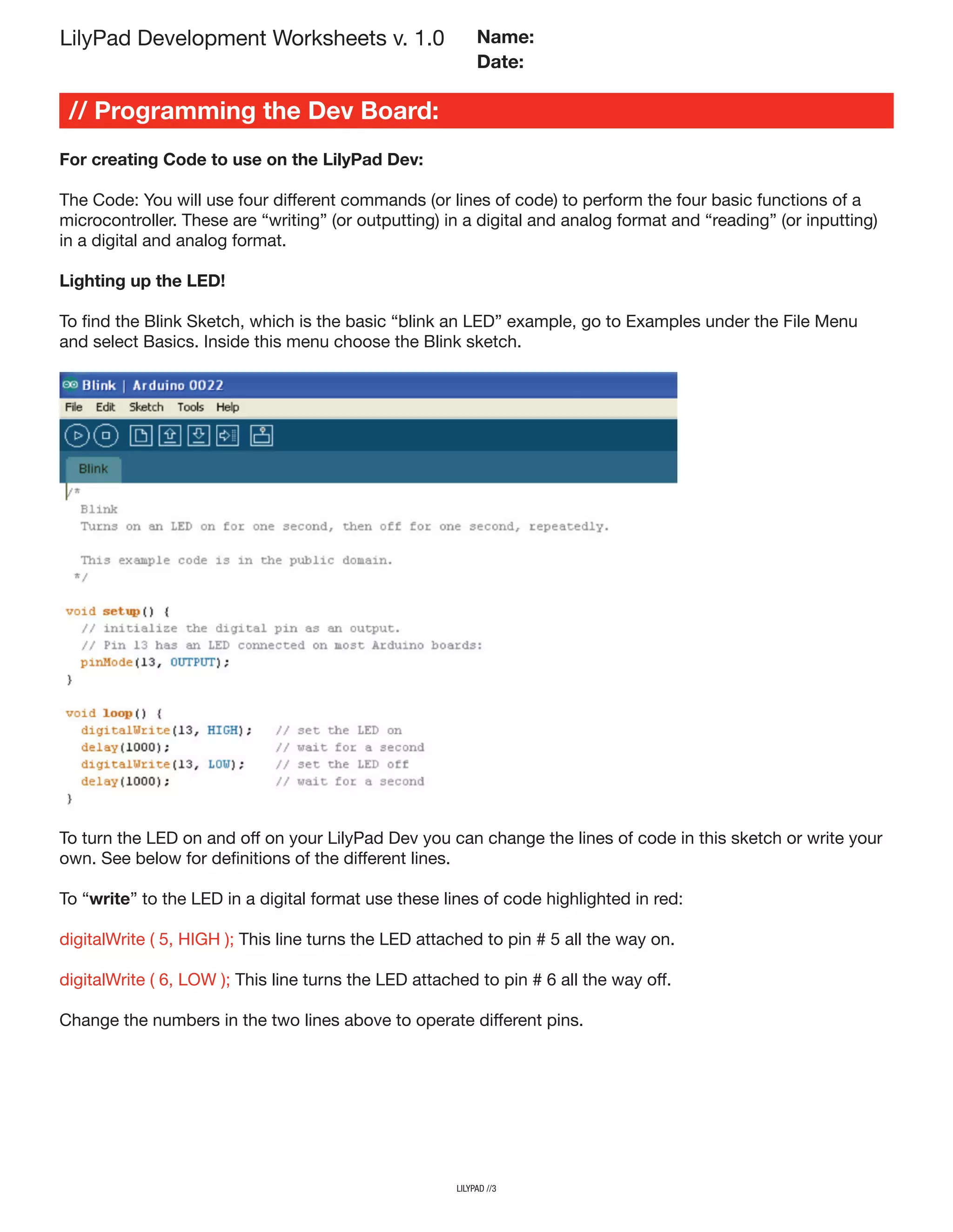 For creating Code to use on the LilyPad Dev:
The Code: You will use four different commands (or lines of code) to perform the four basic functions of a
microcontroller. These are “writing” (or outputting) in a digital and analog format and “reading” (or inputting)
in a digital and analog format.
Lighting up the LED!
To find the Blink Sketch, which is the basic “blink an LED” example, go to Examples under the File Menu
and select Basics. Inside this menu choose the Blink sketch.
lilypad //3
// Programming the Dev Board:
LilyPad Development Worksheets v. 1.0 Name:
Date:
To turn the LED on and off on your LilyPad Dev you can change the lines of code in this sketch or write your
own. See below for definitions of the different lines.
To “write” to the LED in a digital format use these lines of code highlighted in red:
digitalWrite ( 5, HIGH ); This line turns the LED attached to pin # 5 all the way on.
digitalWrite ( 6, LOW ); This line turns the LED attached to pin # 6 all the way off.
Change the numbers in the two lines above to operate different pins.
 