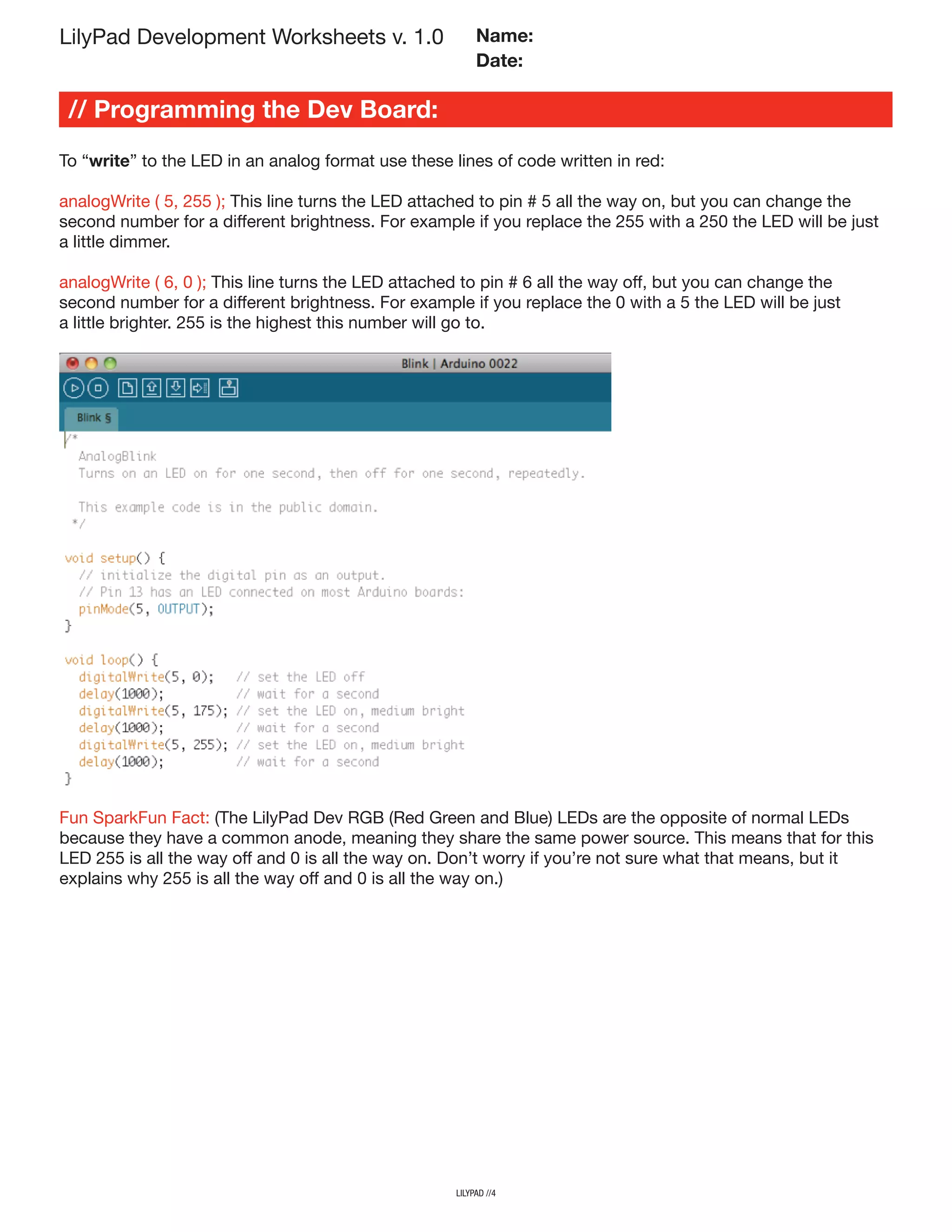 // Programming the Dev Board:
To “write” to the LED in an analog format use these lines of code written in red:
analogWrite ( 5, 255 ); This line turns the LED attached to pin # 5 all the way on, but you can change the
second number for a different brightness. For example if you replace the 255 with a 250 the LED will be just
a little dimmer.
analogWrite ( 6, 0 ); This line turns the LED attached to pin # 6 all the way off, but you can change the
second number for a different brightness. For example if you replace the 0 with a 5 the LED will be just
a little brighter. 255 is the highest this number will go to.
lilypad //4
LilyPad Development Worksheets v. 1.0 Name:
Date:
Fun SparkFun Fact: (The LilyPad Dev RGB (Red Green and Blue) LEDs are the opposite of normal LEDs
because they have a common anode, meaning they share the same power source. This means that for this
LED 255 is all the way off and 0 is all the way on. Don’t worry if you’re not sure what that means, but it
explains why 255 is all the way off and 0 is all the way on.)
 