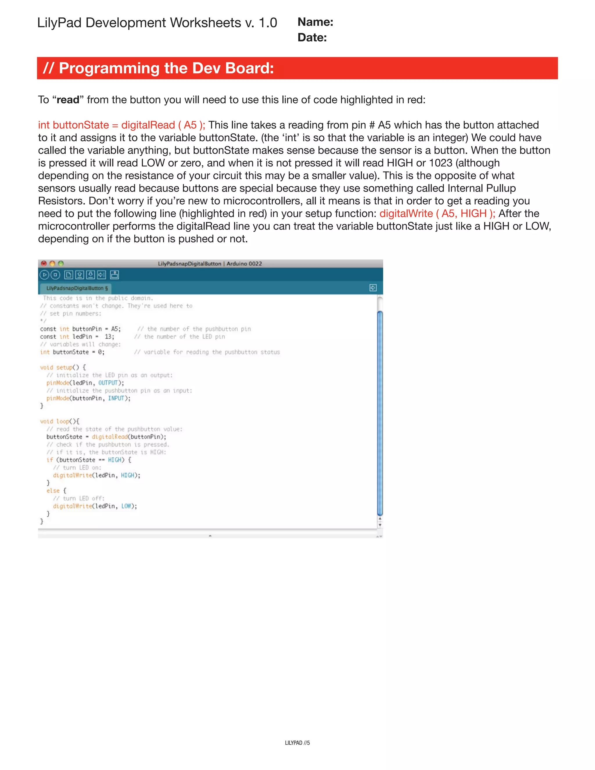 LilyPad Development Worksheets v. 1.0
// Programming the Dev Board:
Name:
Date:
To “read” from the button you will need to use this line of code highlighted in red:
int buttonState = digitalRead ( A5 ); This line takes a reading from pin # A5 which has the button attached
to it and assigns it to the variable buttonState. (the ‘int’ is so that the variable is an integer) We could have
called the variable anything, but buttonState makes sense because the sensor is a button. When the button
is pressed it will read LOW or zero, and when it is not pressed it will read HIGH or 1023 (although
depending on the resistance of your circuit this may be a smaller value). This is the opposite of what
sensors usually read because buttons are special because they use something called Internal Pullup
Resistors. Don’t worry if you’re new to microcontrollers, all it means is that in order to get a reading you
need to put the following line (highlighted in red) in your setup function: digitalWrite ( A5, HIGH ); After the
microcontroller performs the digitalRead line you can treat the variable buttonState just like a HIGH or LOW,
depending on if the button is pushed or not.
lilypad //5
 