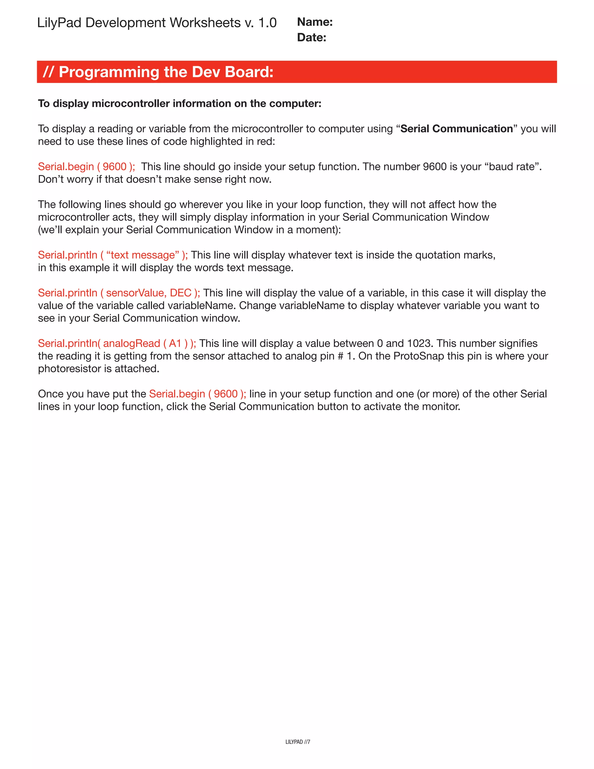 LilyPad Development Worksheets v. 1.0
// Programming the Dev Board:
Name:
Date:
To display microcontroller information on the computer:
To display a reading or variable from the microcontroller to computer using “Serial Communication” you will
need to use these lines of code highlighted in red:
Serial.begin ( 9600 ); This line should go inside your setup function. The number 9600 is your “baud rate”.
Don’t worry if that doesn’t make sense right now.
The following lines should go wherever you like in your loop function, they will not affect how the
microcontroller acts, they will simply display information in your Serial Communication Window
(we’ll explain your Serial Communication Window in a moment):
Serial.println ( “text message” ); This line will display whatever text is inside the quotation marks,
in this example it will display the words text message.
Serial.println ( sensorValue, DEC ); This line will display the value of a variable, in this case it will display the
value of the variable called variableName. Change variableName to display whatever variable you want to
see in your Serial Communication window.
Serial.println( analogRead ( A1 ) ); This line will display a value between 0 and 1023. This number signifies
the reading it is getting from the sensor attached to analog pin # 1. On the ProtoSnap this pin is where your
photoresistor is attached.
Once you have put the Serial.begin ( 9600 ); line in your setup function and one (or more) of the other Serial
lines in your loop function, click the Serial Communication button to activate the monitor.
lilypad //7
 