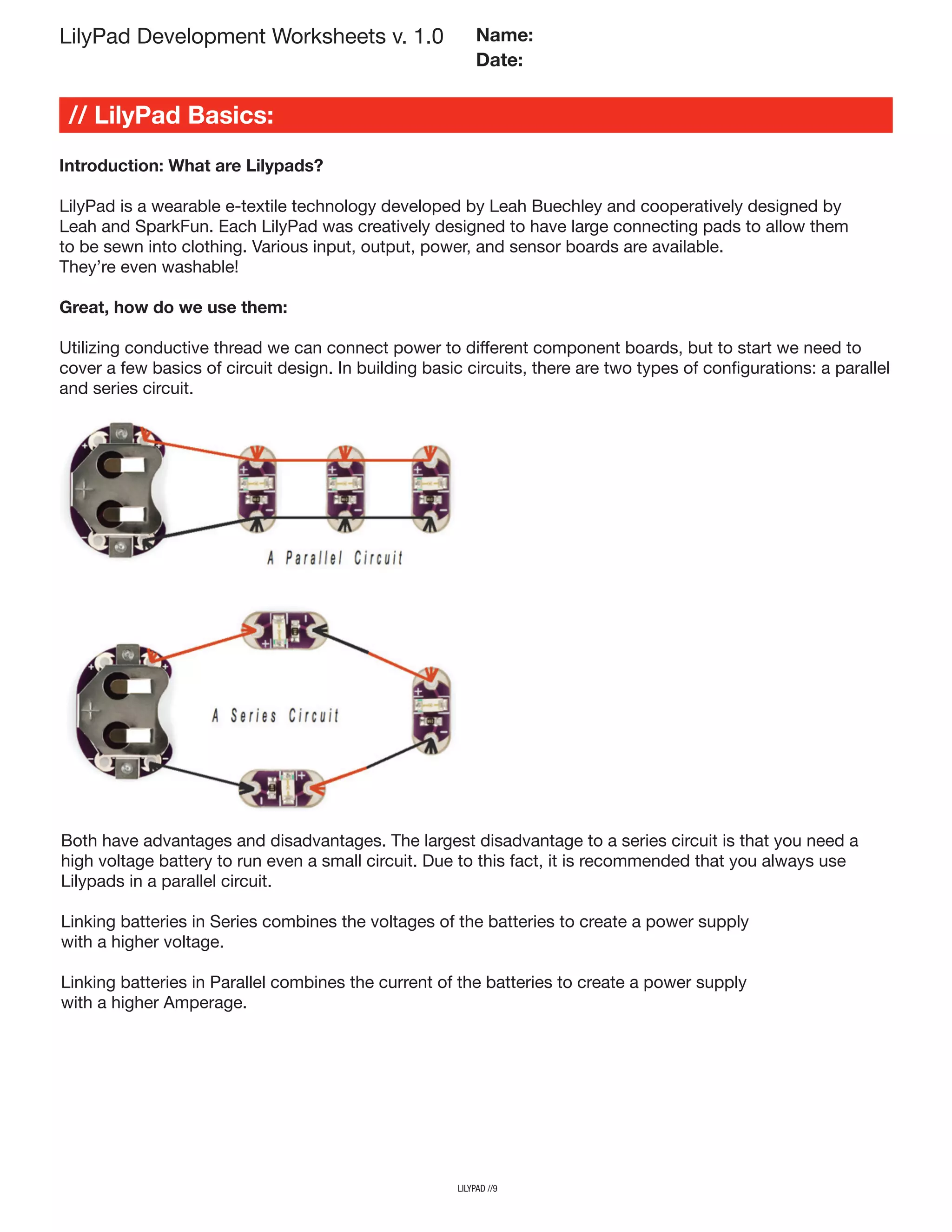 LilyPad Development Worksheets v. 1.0
// LilyPad Basics:
Name:
Date:
lilypad //9
Introduction: What are Lilypads?
LilyPad is a wearable e-textile technology developed by Leah Buechley and cooperatively designed by
Leah and SparkFun. Each LilyPad was creatively designed to have large connecting pads to allow them
to be sewn into clothing. Various input, output, power, and sensor boards are available.
They’re even washable!
Great, how do we use them:
Utilizing conductive thread we can connect power to different component boards, but to start we need to
cover a few basics of circuit design. In building basic circuits, there are two types of configurations: a parallel
and series circuit.
Both have advantages and disadvantages. The largest disadvantage to a series circuit is that you need a
high voltage battery to run even a small circuit. Due to this fact, it is recommended that you always use
Lilypads in a parallel circuit.
Linking batteries in Series combines the voltages of the batteries to create a power supply
with a higher voltage.
Linking batteries in Parallel combines the current of the batteries to create a power supply
with a higher Amperage.
 