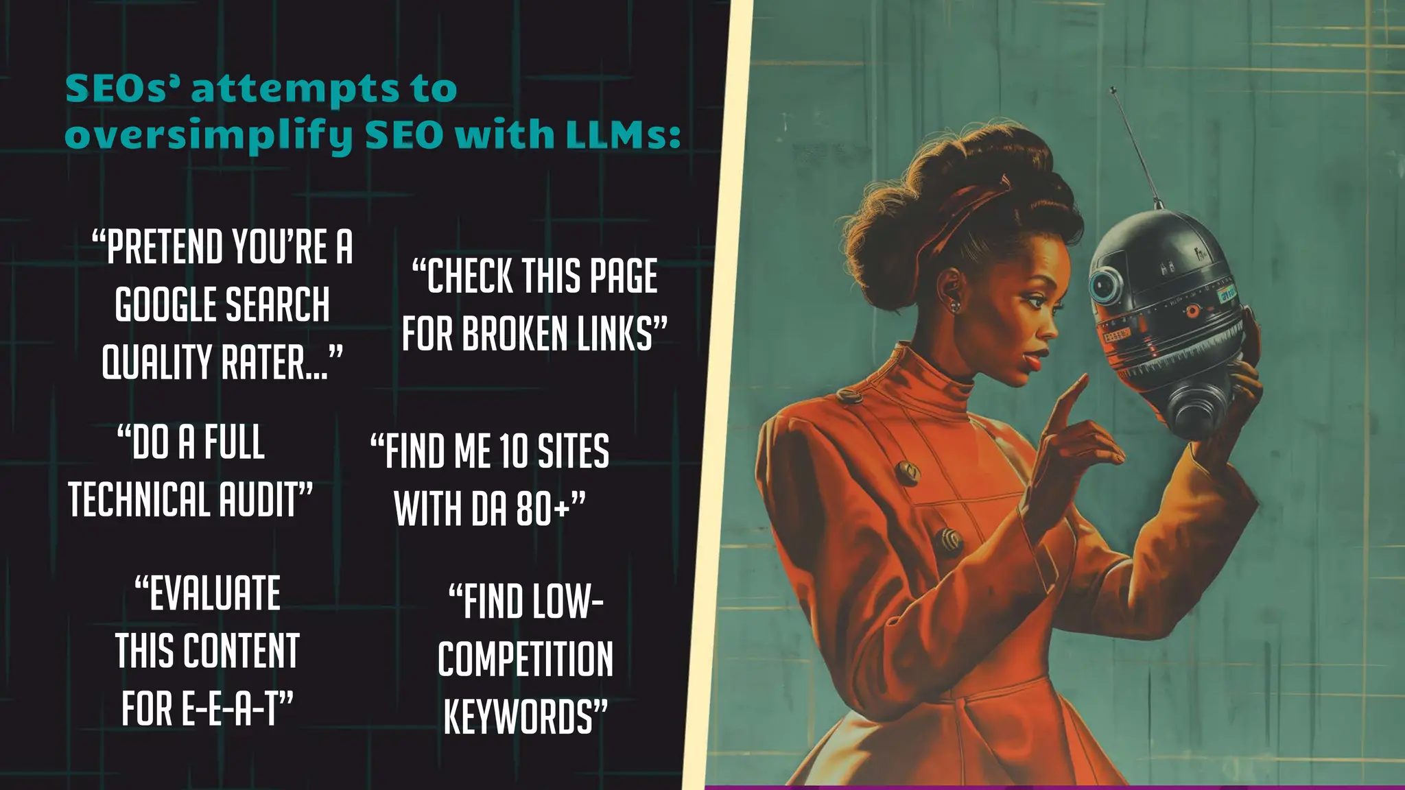 “Pretend you’re a
Google Search
Quality Rater…”
“Evaluate
this content
for E-E-A-T”
“Find low-
competition
keywords”
“Find me 10 sites
with DA 80+”
SEOs’ attempts to
oversimplify SEO with LLMs:
“Do a full
technical audit”
“Check this page
for broken links”
 