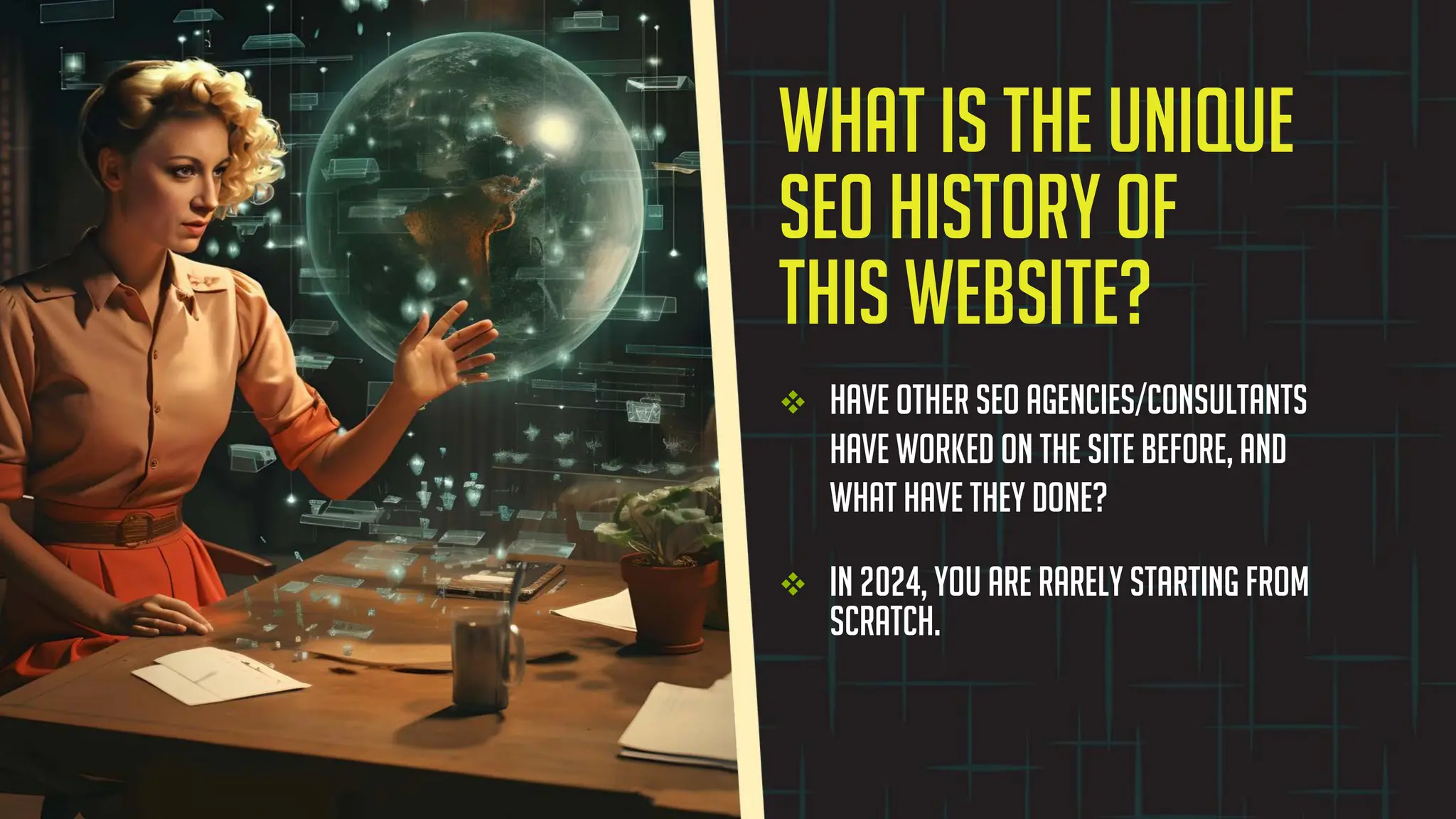 v Have other SEO agencies/consultants
have worked on the site before, and
what have they done?
v In 2024, you are rarely starting from
scratch.
What is the unique
SEO history of
this website?
 