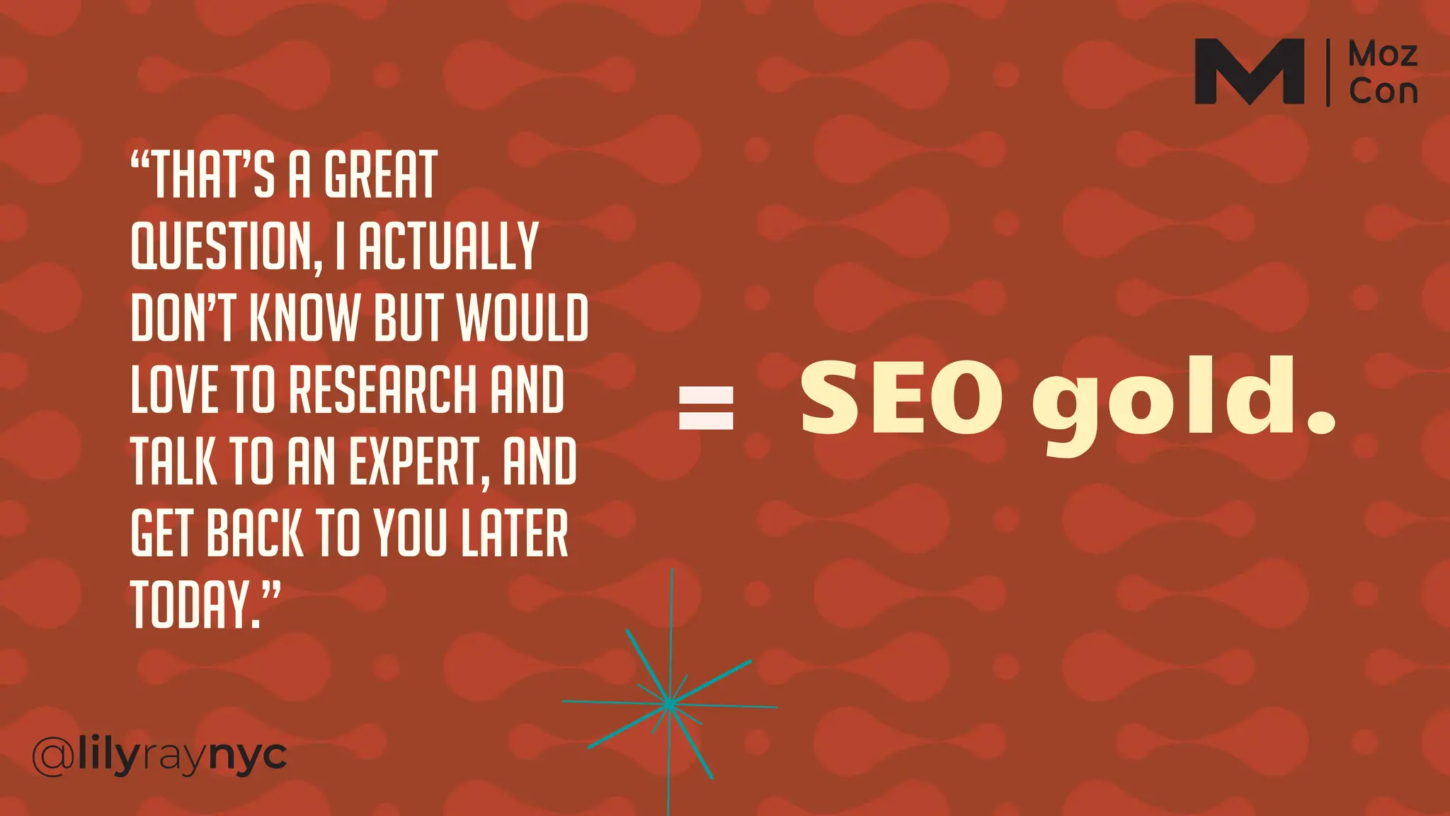 “That’s a great
question, I actually
don’t know but would
love to research And
Talk to an expert, and
get back to you later
today.”
SEO gold.
 