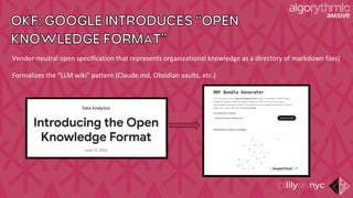 OKF: GOOGLE INTRODUCES “ OPEN
KNOWLEDGE FORMAT”
Vendor-neutral open specification that represents organizational knowledge as a directory of markdown files]
Formalizes the “LLM wiki” pattern (Claude.md, Obsidian vaults, etc.)
 