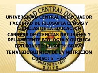 UNIVERSIDAD CENTRAL DEL ECUADOR
FACULTAD DE FILOSOFIA LETRAS Y
CIENCIAS DE LA EDUCACION
CARRERA DE CIENCIAS NATURALES Y
DEL AMBIENTE BIOLOGIA Y QUIMICA
ESTUDIANTE: LILIBETH BRAVO
TEMA: BIOQUIMICA DE LA NUTRICION
CURSO: 6 «A»

 
