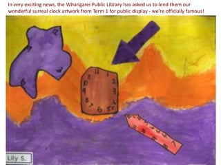 In very exciting news, the Whangarei Public Library has asked us to lend them our
wonderful surreal clock artwork from Term 1 for public display - we're officially famous!
 