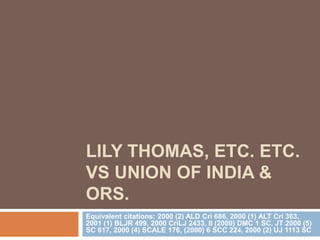 LILY THOMAS, ETC. ETC.
VS UNION OF INDIA &
ORS.
Equivalent citations: 2000 (2) ALD Cri 686, 2000 (1) ALT Cri 363,
2001 (1) BLJR 499, 2000 CriLJ 2433, II (2000) DMC 1 SC, JT 2000 (5)
SC 617, 2000 (4) SCALE 176, (2000) 6 SCC 224, 2000 (2) UJ 1113 SC
 