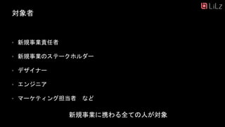 対象者
• 新規事業責任者
• 新規事業のステークホルダー
• デザイナー
• エンジニア
• マーケティング担当者 など
新規事業に携わる全ての人が対象
11
 