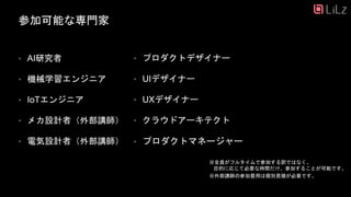 参加可能な専門家
• AI研究者
• 機械学習エンジニア
• IoTエンジニア
• メカ設計者（外部講師）
• 電気設計者（外部講師）
※全員がフルタイムで参加する訳ではなく、
目的に応じて必要な時間だけ、参加することが可能です。
※外部講師の参加費用は個別見積が必要です。
12
• プロダクトデザイナー
• UIデザイナー
• UXデザイナー
• クラウドアーキテクト
• プロダクトマネージャー
 