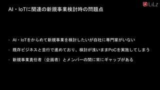 AI・IoTに関連の新規事業検討時の問題点
• AI・IoTをからめて新規事業を検討したいが自社に専門家がいない
• 既存ビジネスと並行で進めており、検討が浅いままPoCを実施してしまう
• 新規事業責任者（企画者）とメンバーの間に常にギャップがある
2
 