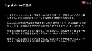 6up sketchesの効果
• カスタマージャーニーマップはチーム全員で作成して、認識合わせするには難
しすぎる。6up sketchesはストーリを短時間で効果的に共有できる。
• 6up sketchesで6コマ漫画を全員で書くと短時間で各メンバーの認識違いが浮き
彫りになる。企画立案者や事業責任者は全員書けると思っていることが多い。
• 事業責任者はものすごく良く書ける。その他のメンバはものすごく良く書けな
い。書けないまま開発を進めるとどうなっていたかと思うとゾッとする。
• 合宿中にこの認識のギャップを埋めると、伝達スピードが飛躍的に向上し、デ
ザイナーや開発者が自主的に期待通りの検討をしてくれるようになる
21
 