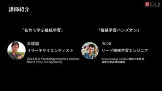 講師紹介
大塚誠 Kuba
リード機械学習エンジニア
King’s College London 機械工学専攻
琉球大学非常勤講師
「初めて学ぶ機械学習」
30
リサーチサイエンティスト
UCLA B.A.Psychology/Cognitive Science
NAIST Ph.D. in Engineering
「機械学習ハンズオン」
 