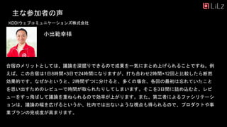 主な参加者の声
KDDIウェブコミュニケーションズ株式会社
合宿のメリットとしては、議論を深掘りできるので成果を一気にまとめ上げられることですね。例
えば、この合宿は1日8時間×3日で24時間になりますが、打ち合わせ2時間×12回と比較したら断然
効果的です。なぜかというと、2時間ずつに分けると、多くの場合、各回の最初は忘れていたこと
を思い出すためのレビューで時間が取られたりしてしまいます。そこを3日間に詰め込むと、レビ
ューをすっ飛ばして議論を重ねられるので効率が上がります。また、第三者によるファシリテーシ
ョンは、議論の幅を広げるというか、社内では出ないような視点も得られるので、プロダクトや事
業プランの完成度が高まります。
小出範幸様
31
 