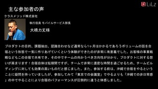 大橋力丈様
執行役員 モバイルサービス部長
主な参加者の声
クラスメソッド株式会社
プロダクトの目的、課題抽出、認識合わせなど通常なら1ヶ月はかかるであろうボリュームの話を合
宿という形態で一気に作りあげていくという体験ができたのが非常に有意義でした。お客様の事業戦
略などもこの合宿で共有でき、その中でチームの向かうべき方向性が分かり、プロダクトに対する想
いが高まります！合宿自体は短期間ですが、チームで非常に濃密な時間を過ごせるため、チームビル
ディングに対しても効果の高いものだと感じました。また、参加する前は、沖縄で合宿をやるという
ことに疑問を持っていましたが、参加してみて「東京での会議室」でやるよりも「沖縄での非日常感
」の中でやることにより合宿のパフォーマンスが圧倒的に違うと体感しました。
32
 