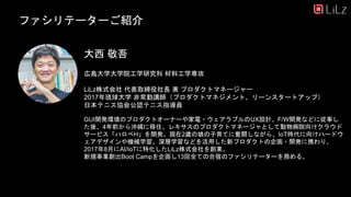 ファシリテーターご紹介
広島大学大学院工学研究科 材料工学専攻
LiLz株式会社 代表取締役社長 兼 プロダクトマネージャー
2017年琉球大学 非常勤講師（プロダクトマネジメント、リーンスタートアップ）
日本テニス協会公認テニス指導員
GUI開発環境のプロダクトオーナーや家電・ウェアラブルのUX設計、F/W開発などに従事し
た後、4年前から沖縄に移住、レキサスのプロダクトマネージャとして動物病院向けクラウド
サービス「ハロペH」を開発。現在2歳の娘の子育てに奮闘しながら、IoT時代に向けハードウ
ェアデザインや機械学習、深層学習などを活用した新プロダクトの企画・開発に携わり、
2017年8月にAI/IoTに特化したLiLz株式会社を創業。
新規事業創出Boot Campを企画し13回全ての合宿のファシリテーターを務める。
大西 敬吾
37
 