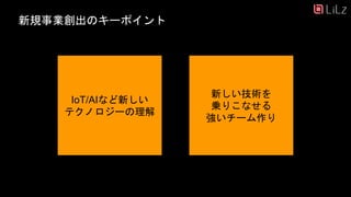 新規事業創出のキーポイント
IoT/AIなど新しい
テクノロジーの理解
新しい技術を
乗りこなせる
強いチーム作り
 