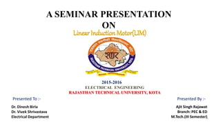 A SEMINAR PRESENTATION
ON
2015-2016
ELECTRICAL ENGINEERING
RAJASTHAN TECHNICAL UNIVERSITY, KOTA
Ajit Singh Rajawat
Branch: PEC & ED
M.Tech.(III Semester)
Dr. Dinesh Birla
Dr. Vivek Shrivastava
Electrical Department
Presented To :- Presented By :-
Linear Induction Motor(LIM)
1
 