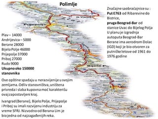 Plav– 14000
Andrijevica– 5000
Berane 28000
BijeloPolje 46000
Prijepolje37000
Priboj 27000
Rudo9000
Ukupnooko 150000
stanovnika
Ove opštine spadajuu nerazvijenijeusvojim
zemljama.Odliv stanovništva,uništena
privredai slaba kupovnamod karakterišu
ovajzapostavljenikraj.
Ivangrad(Berane), BijeloPolje, Prijepolje
i Priboj su imali razvijenuindustrijuza
vreme SFRJ. Nizvodnood Berana Lim je
biojedna od najzagađenijihreka.
Značajnesaobradajnicesu :
Put E763 od Ribarevinedo
Bistrice,
prugaBeograd-Bar od
staniceUvac do Bijelog Polja
U planuje izgradnja
autoputaBeograd-Bar
Berane ima aerodrom Dolac
(IGD) koji je bio otvoren za
putničkeletove od 1961 do
1976 godine
Polimlje
 