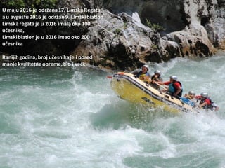 U maju 2016 je održana17. Limska Regata,
a u avgustu 2016 je održan 9. Limskibiatlon
Limskaregata je u 2016 imala oko 100
učesnika,
Limskibiatlon je u 2016 imao oko 200
učesnika
Ranijihgodina, broj učesnikaje i pored
manje kvalitetne opreme, bio i vedi.
 