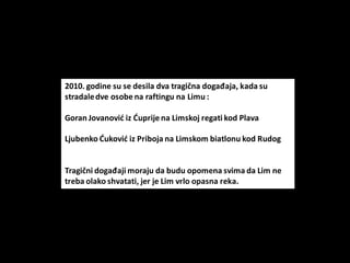 2010. godine su se desila dva tragična događaja, kada su
stradaledve osobe na raftingu na Limu :
Goran Jovanovid iz Duprije na Limskoj regati kod Plava
Ljubenko Dukovid iz Priboja na Limskom biatlonu kod Rudog
Tragični događaji moraju da budu opomena svima da Lim ne
treba olako shvatati, jer je Lim vrlo opasna reka.
 