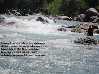 Nakon mirnog dela reke na izlazuiz Berana,
ulazise u kanjon, i sa prvim hukom vode iza
krivine,čuje se Mali Tifran sa velikim
kamenomu sredini,koji pri velikim
vodostajimazna da zadrži i prevrne čamce.
 