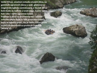 VelikiTifran, smešten između visokih litica, sa
gomilomogromnih stena u vodi, gledano sa
magistraleizgleda zastrašujude,a šta tek da se
kažekada se nađete u sred njega, čujete samo
huk reke i vidite ogromne talase.
Poplaveiz 2010 su promeniletok i odnele
nekolikostena koje su bile preprekeizmeđu
kojih se moralo prodi, što je Veliki Tifran činilo
najtežomdeonicom za prolazakčamaca
(WWIV-V).
 