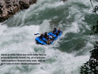 Danas je Veliki Tifran bez stena nešto lakši za
prolazak(izmeđuWWIII i IV), ali sa jednako
velikimpadom i brzinomtoka vode, tako da
ga ni sada ne treba nikako potcenjivati.
 