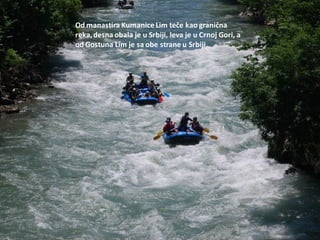 Od manastira Kumanice Lim teče kao granična
reka,desna obala je u Srbiji, leva je u Crnoj Gori, a
od Gostuna Lim je sa obe strane u Srbiji
 