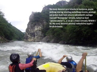 Na ovoj deonici pre izlaskaiz kanjona, posle
jednogstarog visedeg pešačkog mosta, postoji
još jedan buk koji smo iz određenih razloga
nazvali"Recepcija" (inače,nalazise kod
"picinestene") , a on je u klasi između WWIII i
IV. Na ovoj deonici postoji nekolicina lepih i
brzihbukova.
 