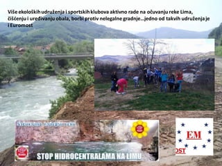 Više ekološkihudruženja i sportskihklubova aktivno rade na očuvanju reke Lima,
čišdenju i uređivanju obala, borbi protiv nelegalne gradnje…jedno od takvih udruženjaje
i Euromost
 