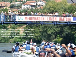 U drugoj polovini avgusta se tradicionalno
održavamanifestacijaLimskibiatlon, u
organizacijilokalnihturističkihorganizacijai
klubova.Start te manifestacijeje u Priboju.
 