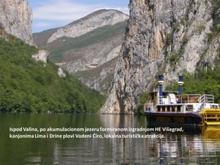 Ispod Valina, po akumulacionomjezeruformiranomizgradnjomHE Višegrad,
kanjonimaLima i Drine plovi Vodeni Diro, lokalna turističkaatrakcija.
 