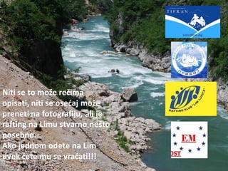 Niti se to može rečima
opisati, niti se osedaj može
preneti na fotografiju, ali je
rafting na Limu stvarno nešto
posebno.
Ako jednom odete na Lim
uvek dete mu se vradati!!!
 
