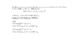 正の数 a1, a2, a3, c1, c2, c3 が a1 ≤ a2 ≤ a3, c1 + c2 + c3 = 1 をみたしている とする。
０でない実数 x に対して，関数 f (x) を
f (x) = (c1ax
1
+ c2 ax
2
+ c3 ax
3
)1/x
と定める。このとき以下の問に答えよ。
(3) lim f (x) および lim f (x) を求めよ。
x→∞ x→−∞
計算
f(x)≧(𝑐3 𝑎3
𝑥
)1/𝑥
→𝑎3 (x→∞
(1)よりf(x)≦𝑎3 よりx→∞の時f→𝑎3
f(x)≦(𝑐1 𝑎1
𝑥
)1/𝑥→𝑎1 (x→-∞
(1)よりf(x)≧𝑎1 よりx→-∞の時f→𝑎1
 