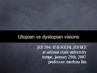 Utopian vs dystopian visions JUS 394: IT & SOCIAL JUSTICE at arizona state university tempe, january 29th, 2007 professor: merlyna lim 