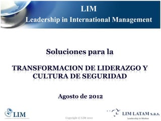 LIM
  Leadership in International Management



        Soluciones para la

TRANSFORMACION DE LIDERAZGO Y
    CULTURA DE SEGURIDAD

           Agosto de 2012


              Copyright © LIM 2012
 
